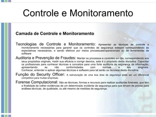 Controle e Monitoramento Camada de Controle e Monitoramento Tecnologias de Controle e Monitoramento:  Apresentar as técnicas de controle e monitoramento necessárias para garantir que os controles de segurança estejam correspondendo às expectativas necessárias, e sendo efetivos por meios processuais/operacionais ou de ferramentas de software Auditoria e Prevenção de Fraudes:  Manter os processos e controles em dia, correspondendo aos seus propósitos originais, medir sua eficácia e corrigir desvios, este é o propósito desta disciplina. Capacitar os profissionais para conhecer técnicas e conceitos para uma forte auditoria de segurança da informação, apresentando as não conformidades com normas e leis exigíveis. Conhecer, entender e aplicar algumas técnicas e software para tal serão os recursos desta disciplina Função do Security Officer:  A estruturação de uma boa área de segurança pode ser um diferencial competitivo para muitas empresas.  Forense Computacional:  São as técnicas, formas e recursos para realizar auditorias forenses, que têm a finalidade de colher evidências de um determinado incidente de segurança para que sirvam de provas para análises técnicas, de qualidade, ou até mesmo de medidas de segurança. 