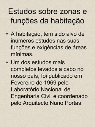 Estudos sobre zonas e funções da habitaçãoA habitação, tem sido alvo de inúmeros estudos nas suas funções e exigências de áreas mínimas.Um dos estudos mais completos levados a cabo no nosso país, foi publicado em Fevereiro de 1969 pelo Laboratório Nacional de Engenharia Civil e coordenado pelo Arquitecto Nuno Portas