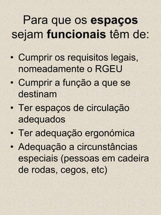 Para que os espaços sejam funcionais têm de:Cumprir os requisitos legais, nomeadamente o RGEUCumprir a função a que se destinamTer espaços de circulação adequadosTer adequação ergonómicaAdequação a circunstâncias especiais (pessoas em cadeira de rodas, cegos, etc)