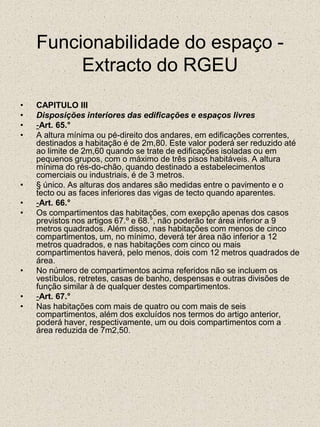 Funcionabilidade do espaço - Extracto do RGEUCAPITULO IIIDisposições interiores das edificações e espaços livres-Art. 65.°A altura mínima ou pé-direito dos andares, em edificações correntes, destinados a habitação é de 2m,80. Este valor poderá ser reduzido até ao limite de 2m,60 quando se trate de edificações isoladas ou em pequenos grupos, com o máximo de três pisos habitáveis. A altura mínima do rés-do-chão, quando destinado a estabelecimentos comerciais ou industriais, é de 3 metros.§ único. As alturas dos andares são medidas entre o pavimento e o tecto ou as faces inferiores das vigas de tecto quando aparentes.-Art. 66.°Os compartimentos das habitações, com exepção apenas dos casos previstos nos artigos 67.º e 68.°, não poderão ter área inferior a 9 metros quadrados. Além disso, nas habitações com menos de cinco compartimentos, um, no mínimo, deverá ter área não inferior a 12 metros quadrados, e nas habitações com cinco ou mais compartimentos haverá, pelo menos, dois com 12 metros quadrados de área.No número de compartimentos acima referidos não se incluem os vestíbulos, retretes, casas de banho, despensas e outras divisões de função similar à de qualquer destes compartimentos.-Art. 67.°Nas habitações com mais de quatro ou com mais de seis compartimentos, além dos excluídos nos termos do artigo anterior, poderá haver, respectivamente, um ou dois compartimentos com a área reduzida de 7m2,50.