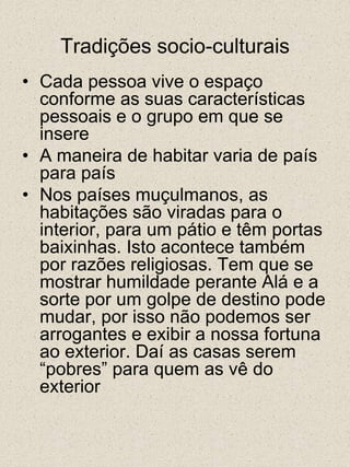 Tradições socio-culturaisCada pessoa vive o espaço conforme as suas características pessoais e o grupo em que se insereA maneira de habitar varia de país para paísNos países muçulmanos, as habitações são viradas para o interior, para um pátio e têm portas baixinhas. Isto acontece também por razões religiosas. Tem que se mostrar humildade perante Alá e a sorte por um golpe de destino pode mudar, por isso não podemos ser arrogantes e exibir a nossa fortuna ao exterior. Daí as casas serem “pobres” para quem as vê do exterior