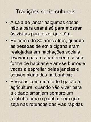 Tradições socio-culturaisA sala de jantar nalgumas casas não é para usar é só para mostrar ás visitas para dizer que têm.Há cerca de 30 anos atrás, quando as pessoas de etnia cigana eram realojadas em habitações sociais levavam para o apartamento a sua forma de habitar e viam-se burros e vacas a espreitar pelas janelas e couves plantadas na banheiraPessoas com uma forte ligação á agricultura, quando vão viver para a cidade arranjam sempre um cantinho para o plantio, nem que seja nas rotundas das vias rápidas