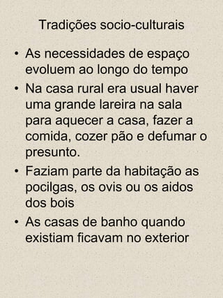 Tradições socio-culturaisAs necessidades de espaço evoluem ao longo do tempoNa casa rural era usual haver uma grande lareira na sala para aquecer a casa, fazer a comida, cozer pão e defumar o presunto.Faziam parte da habitação as pocilgas, os ovis ou os aidos dos boisAs casas de banho quando existiam ficavam no exterior