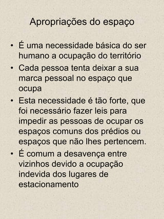 Apropriações do espaçoÉ uma necessidade básica do ser humano a ocupação do territórioCada pessoa tenta deixar a sua marca pessoal no espaço que ocupaEsta necessidade é tão forte, que foi necessário fazer leis para impedir as pessoas de ocupar os espaços comuns dos prédios ou espaços que não lhes pertencem.É comum a desavença entre vizinhos devido a ocupação indevida dos lugares de estacionamento