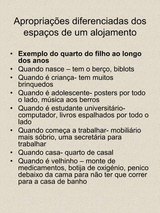 Apropriações diferenciadas dos espaços de um alojamentoExemplo do quarto do filho ao longo dos anosQuando nasce – tem o berço, biblotsQuando é criança- tem muitos brinquedosQuando é adolescente- posters por todo o lado, música aos berrosQuando é estudante universitário- computador, livros espalhados por todo o ladoQuando começa a trabalhar- mobiliário mais sóbrio, uma secretária para trabalharQuando casa- quarto de casalQuando é velhinho – monte de medicamentos, botija de oxigénio, penico debaixo da cama para não ter que correr para a casa de banho
