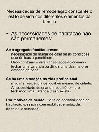 Necessidades de remodelação consoante o estilo de vida dos diferentes elementos da famíliaAs necessidades de habitação não são permanentes:Se o agregado familiar cresce –	necessidade de mudar de casa se as condições económicas o permitirem ; 	Caso contrário – arranjar espaços adicionais -	fechar uma varanda ou dividir uma das maiores divisões da casa.Se há uma alteração na vida profissional	mudar a residência de local ou mesmo de cidade;	A necessidade de criar um escritório – p.e. fechando uma varanda (caso exista).Por motivos de saúde – falta de acessibilidade dahabitação (pessoas com mobilidade reduzida,doentes, acamadas)