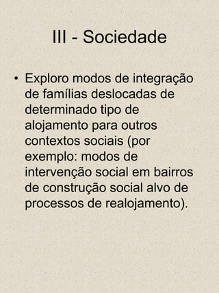 III - SociedadeExploro modos de integração de famílias deslocadas de determinado tipo de alojamento para outros contextos sociais (por exemplo: modos de intervenção social em bairros de construção social alvo de processos de realojamento). 