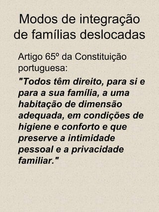	Artigo 65º da Constituição portuguesa:	"Todos têm direito, para si e para a sua família, a uma habitação de dimensão adequada, em condições de higiene e conforto e que preserve a intimidade pessoal e a privacidade familiar."Modos de integração de famílias deslocadas 