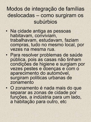 Modos de integração de famílias deslocadas – como surgiram os subúrbiosNa cidade antiga as pessoas habitavam, conviviam, trabalhavam, estudavam, faziam compras, tudo no mesmo local, por vezes na mesma rua.Para resolver problemas de saúde pública, pois as casas não tinham condições de higiene e surgiam por vezes pestes e doenças e com o aparecimento do automóvel, surgiram politicas urbanas de zonamentoO zonamento é nada mais do que separar as zonas de cidade por funções, a indústria para um lado, a habitação para outro, etc 