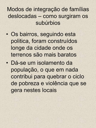 Modos de integração de famílias deslocadas – como surgiram os subúrbiosOs bairros, seguindo esta politica, foram construídos longe da cidade onde os terrenos são mais baratosDá-se um isolamento da população, o que em nada contribui para quebrar o ciclo de pobreza e violência que se gera nestes locais