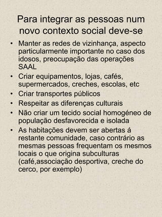 Para integrar as pessoas num novo contexto social deve-se Manter as redes de vizinhança, aspecto particularmente importante no caso dos idosos, preocupação das operações SAALCriar equipamentos, lojas, cafés, supermercados, creches, escolas, etcCriar transportes públicosRespeitar as diferenças culturaisNão criar um tecido social homogéneo de população desfavorecida e isoladaAs habitações devem ser abertas á restante comunidade, caso contrário as mesmas pessoas frequentam os mesmos locais o que origina subculturas (café,associação desportiva, creche do cerco, por exemplo)