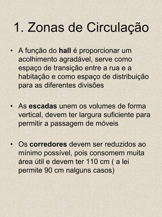 1. Zonas de CirculaçãoA função do hall é proporcionar um acolhimento agradável, serve como espaço de transição entre a rua e a habitação e como espaço de distribuição para as diferentes divisõesAs escadas unem os volumes de forma vertical, devem ter largura suficiente para permitir a passagem de móveisOs corredores devem ser reduzidos ao mínimo possível, pois consomem muita área útil e devem ter 110 cm ( a lei permite 90 cm nalguns casos)