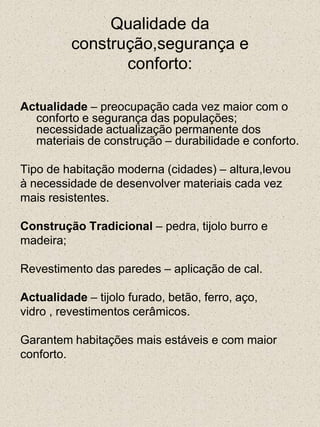 Qualidade daconstrução,segurança econforto:Actualidade – preocupação cada vez maior com o conforto e segurança das populações; necessidade actualização permanente dos materiais de construção – durabilidade e conforto.Tipo de habitação moderna (cidades) – altura,levouà necessidade de desenvolver materiais cada vez mais resistentes. Construção Tradicional – pedra, tijolo burro emadeira; Revestimento das paredes – aplicação de cal.Actualidade – tijolo furado, betão, ferro, aço,vidro , revestimentos cerâmicos.Garantem habitações mais estáveis e com maiorconforto.