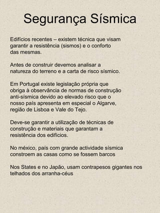 Segurança SísmicaEdifícios recentes – existem técnica que visamgarantir a resistência (sismos) e o confortodas mesmas.Antes de construir devemos analisar anatureza do terreno e a carta de risco sísmico.Em Portugal existe legislação própria queobriga à observância de normas de construçãoanti-sísmica devido ao elevado risco que onosso país apresenta em especial o Algarve,região de Lisboa e Vale do Tejo.Deve-se garantir a utilização de técnicas deconstrução e materiais que garantam aresistência dos edifícios.No méxico, país com grande actividade sísmica constroem as casas como se fossem barcosNos States e no Japão, usam contrapesos gigantes nos telhados dos arranha-céus