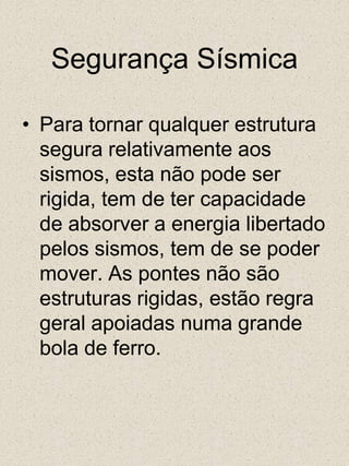 Segurança SísmicaPara tornar qualquer estrutura segura relativamente aos sismos, esta não pode ser rigida, tem de ter capacidade de absorver a energia libertado pelos sismos, tem de se poder mover. As pontes não são estruturas rigidas, estão regra geral apoiadas numa grande bola de ferro.