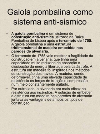 Gaiola pombalina como sistema anti-sismicoA gaiola pombalina é um sistema de construção anti-sísmica utilizado na Baixa Pombalina de Lisboa após o terramoto de 1755. A gaiola pombalina é uma estrutura tridimensional de madeira embebida nas paredes de alvenaria.O terramoto de 1755 veio mostrar a fragilidade da construção em alvenaria, que tinha uma capacidade muito reduzida de absorção e dissipação da energia libertada pela catástrofe. A estrutura em madeira foi inspirada nos métodos de construção dos navios. A madeira, sendo deformável, tinha uma elevada capacidade de resistência às forças de tracção e compressão num meio constantemente agitado.Por outro lado, a alvenaria era mais eficaz na resistência aos incêndios. A solução de embeber a estrutura em madeira nas paredes de alvenaria juntava as vantagens de ambos os tipos de construção.