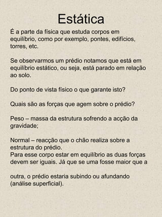 EstáticaÉ a parte da física que estuda corpos emequilíbrio, como por exemplo, pontes, edifícios,torres, etc.Se observarmos um prédio notamos que está emequilíbrio estático, ou seja, está parado em relaçãoao solo.Do ponto de vista físico o que garante isto?Quais são as forças que agem sobre o prédio?Peso – massa da estrutura sofrendo a acção dagravidade;Normal – reacção que o chão realiza sobre aestrutura do prédio.Para esse corpo estar em equilíbrio as duas forçasdevem ser iguais. Já que se uma fosse maior que aoutra, o prédio estaria subindo ou afundando(análise superficial).