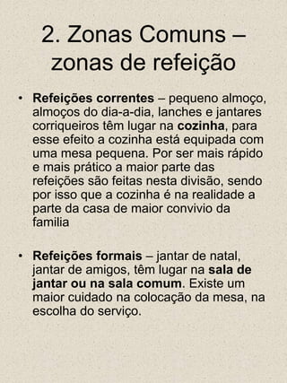 2. Zonas Comuns – zonas de refeiçãoRefeições correntes – pequeno almoço, almoços do dia-a-dia, lanches e jantares corriqueiros têm lugar na cozinha, para esse efeito a cozinha está equipada com uma mesa pequena. Por ser mais rápido e mais prático a maior parte das refeições são feitas nesta divisão, sendo por isso que a cozinha é na realidade a parte da casa de maior convivio da familiaRefeições formais – jantar de natal, jantar de amigos, têm lugar na sala de jantar ou na sala comum. Existe um maior cuidado na colocação da mesa, na escolha do serviço.  