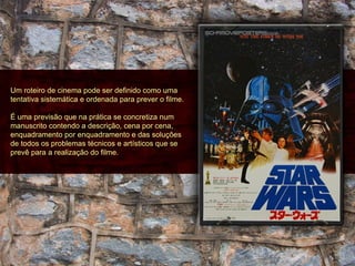 Um roteiro de cinema pode ser definido como uma tentativa sistemática e ordenada para prever o filme.  É uma previsão que na prática se concretiza num manuscrito contendo a descrição, cena por cena, enquadramento por enquadramento e das soluções de todos os problemas técnicos e artísticos que se prevê para a realização do filme. 