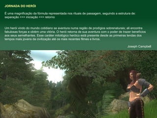 JORNADA DO HERÓI É uma magnificação da fórmula representada nos rituais de passagem, seguindo a estrutura de:  separação >>> iniciação >>> retorno  Um herói vindo do mundo cotidiano se aventura numa região de prodígios sobrenaturais; ali encontra fabulosas forças e obtém uma vitória. O herói retorna de sua aventura com o poder de trazer benefícios aos seus semelhantes. Esse caráter mitológico heróico está presente desde as primeiras lendas dos tempos mais jovens da civilização até os mais recentes filmes e livros.  Joseph Campbell 