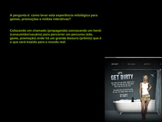 A pergunta é: como levar esta experiência mitológica para games, promoções e mídias interativas? Colocando um chamado (propaganda) convocando um herói (consumidor/usuário) para percorrer um percurso (site, game, promoção) onde há um grande tesouro (prêmio) que é o que será trazido para o mundo real. 