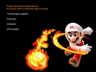 Quatro elementos indispensáveis  em games (até no elementar jogo da velha): 1.Personagem jogador;  2.Cenário;  3.Desafio;  4.Premiação. 
