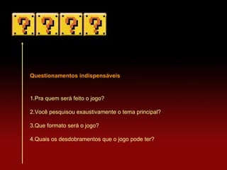 Questionamentos indispensáveis 1.Pra quem será feito o jogo? 2.Você pesquisou exaustivamente o tema principal? 3.Que formato será o jogo? 4.Quais os desdobramentos que o jogo pode ter? 