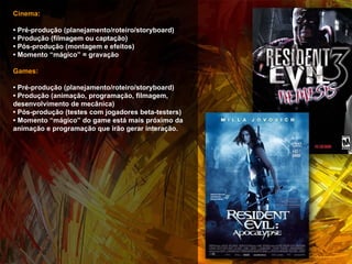 Cinema: •  Pré-produção (planejamento/roteiro/storyboard) •  Produção (filmagem ou captação) •  Pós-produção (montagem e efeitos) •  Momento “mágico” = gravação  Games: •  Pré-produção (planejamento/roteiro/storyboard) •  Produção (animação, programação, filmagem, desenvolvimento de mecânica) •  Pós-produção (testes com jogadores beta-testers) •  Momento “mágico” do game está mais próximo da animação e programação que irão gerar interação.  
