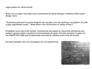 Jogos podem ter várias formas.   Quem cria os jogos? Uma figura que chamaremos de Game Designer. Podemos definir game design como: “ O processo pelo qual um game designer cria um jogo, para ser usado por um jogador, de onde o jogar significativo surge” .  (Katie Salen e Eric Zimmerman in “Rules of Play”) Protótipos nunca são muito bonitos, normalmente são papéis ou rascunhos eletrônicos que exibem a grosso modo a mecânica e funcionamento do game. Um bom exemplo é o game on-line SiSSYFiGHT 2000 que foi desenhado com post its colados numa mesa de reunião.   Um game designer não cria tecnologias, ele cria experiências.   