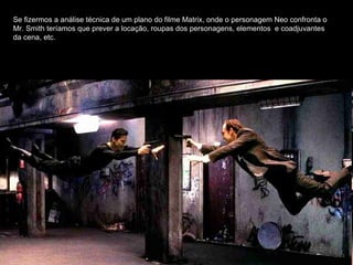 Se fizermos a análise técnica de um plano do filme Matrix, onde o personagem Neo confronta o Mr. Smith teríamos que prever a locação, roupas dos personagens, elementos  e coadjuvantes da cena, etc. 