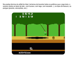 Na analise técnica do pitfall do Atari, teríamos de levantar todos os gráficos que o jogo teria, o cenário (todos os tipos de tela - com buraco, com lago, com escadas...), os tipos de tesouro, os perigos (jacarés, escorpiões, etc.) 