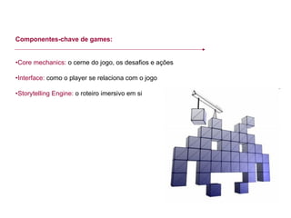Componentes-chave de games: • Core mechanics:  o cerne do jogo, os desafios e ações • Interface:  como o player se relaciona com o jogo • Storytelling Engine:  o roteiro imersivo em si 