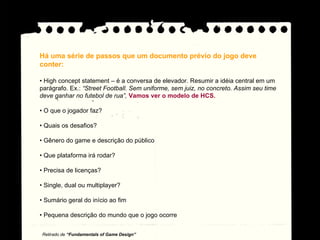Há uma série de passos que um documento prévio do jogo deve conter: •  High concept statement – é a conversa de elevador. Resumir a idéia central em um parágrafo. Ex.:  “Street Football. Sem uniforme, sem juiz, no concreto. Assim seu time deve ganhar no futebol de rua”.  Vamos ver o modelo de HCS. •  O que o jogador faz? •  Quais os desafios? •  Gênero do game e descrição do público •  Que plataforma irá rodar? •  Precisa de licenças? •  Single, dual ou multiplayer? •  Sumário geral do início ao fim •  Pequena descrição do mundo que o jogo ocorre Retirado de  “Fundamentals of Game Design” 
