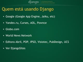 Quem está usando Django
    • Google (Google App Engine, Jaiku, etc)
 
    • Yandex.ru, Curses, AOL, Pownce
 
    • Globo.com
 
    • World News Network
 
    • Editora Abril, POP, IPSO, Visiotec, PubDesign, UCS
 
    • Ver DjangoSites
 