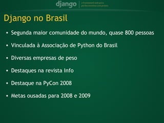Django no Brasil
    • Segunda maior comunidade do mundo, quase 800 pessoas
 
    • Vinculada à Associação de Python do Brasil
 
    • Diversas empresas de peso
 
    • Destaques na revista Info
 
    • Destaque na PyCon 2008
 
    • Metas ousadas para 2008 e 2009
 