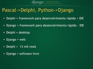 Pascal->Delphi, Python->Django
    • Delphi = framework para desenvolvimento rápido + IDE
 
    • Django = framework para desenvolvimento rápido - IDE
 
    • Delphi = desktop
 
    • Django = web
 
    • Delphi =  13 mil reais
 
    • Django = software livre
 