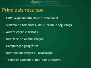 Principais recursos
    • ORM: Mapeamento Objeto/Relacional
 
    • Sistema de templates, URLs, cache e segurança
 
    • Autenticação e sessões
 
    • Interface de Administração
 
    • Computação geográfica
 
    • Internacionalização e Localização
 
    • Testes de Unidade e DocTests (textuais)
 