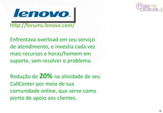 http://forums.lenovo.com/ Enfrentava overload em seu serviço de atendimento, e investia cada vez mais recursos e horas/homem em suporte, sem resolver o problema. Redução de  20%  na atividade de seu CallCenter por meio de sua comunidade online, que serve como ponto de apoio aos clientes. 