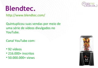 Blendtec. http://www.blendtec.com/ Quintuplicou suas vendas por meio de uma série de vídeos divulgados no YouTube. Canal YouTube com: 92 vídeos 216.000+ inscritos 50.000.000+ views 
