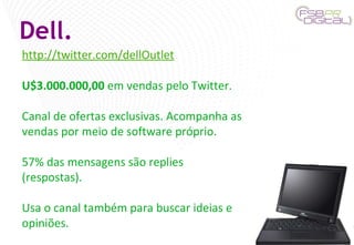 Dell. http://twitter.com/dellOutlet U$3.000.000,00  em vendas pelo Twitter. Canal de ofertas exclusivas. Acompanha as vendas por meio de software próprio. 57% das mensagens são replies (respostas). Usa o canal também para buscar ideias e opiniões. 