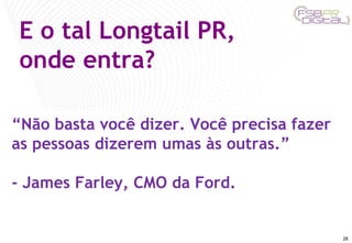 E o tal Longtail PR, onde entra? “ Não basta você dizer. Você precisa fazer as pessoas dizerem umas às outras.”  - James Farley, CMO da Ford. 