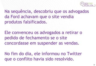 Na sequência, descobriu que os advogados da Ford achavam que o site vendia produtos falsificados. Ele convenceu os advogados a retirar o pedido de fechamento se o site concordasse em suspender as vendas.  No fim do dia, ele informou no Twitter que o conflito havia sido resolvido. 