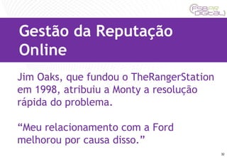 Jim Oaks, que fundou o TheRangerStation em 1998, atribuiu a Monty a resolução rápida do problema.  “ Meu relacionamento com a Ford melhorou por causa disso.” Gestão da Reputação Online 