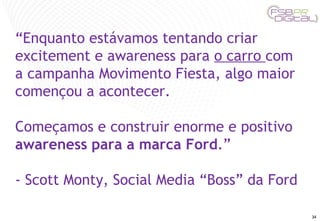 “ Enquanto estávamos tentando criar excitement e awareness para  o carro  com a campanha Movimento Fiesta, algo maior començou a acontecer.  Começamos e construir enorme e positivo  awareness para a marca Ford .”  - Scott Monty, Social Media “Boss” da Ford 