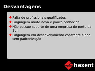 Desvantagens Falta de profissionais qualificados Linguagem muito nova e pouco conhecida Não possue suporte de uma empresa do porte da Sun Linguagem em desenvolvimento constante ainda sem padronização 