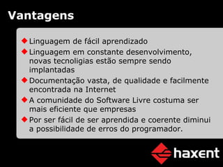 Vantagens Linguagem de fácil aprendizado Linguagem em constante desenvolvimento, novas tecnoligias estão sempre sendo implantadas Documentação vasta, de qualidade e facilmente encontrada na Internet A comunidade do Software Livre costuma ser mais eficiente que empresas Por ser fácil de ser aprendida e coerente diminui a possibilidade de erros do programador. 