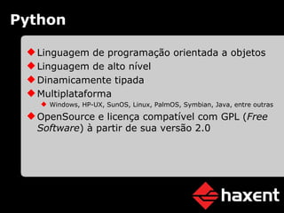 Python Linguagem de programação orientada a objetos Linguagem de alto nível Dinamicamente tipada Multiplataforma Windows, HP-UX, SunOS, Linux, PalmOS, Symbian, Java, entre outras OpenSource e licença compatível com GPL ( Free Software ) à partir de sua versão 2.0 