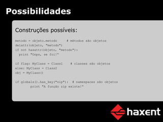 Possibilidades Construções possíveis: metodo = objeto.metodo   # métodos são objetos delattr(objeto, "metodo") if not hasattr(objeto, "metodo"): print "Oops, se foi!“ if flag:   MyClass = Class1   # classes são objetos else:   MyClass = Class2 obj = MyClass() if globals().has_key("zip"):   # namespaces são objetos print "A função zip existe!“ 
