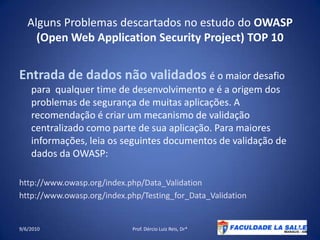 Alguns Problemas descartados no estudo do OWASP (Open Web Application Security Project) TOP 10Entrada de dados não validados é o maior desafio para  qualquer time de desenvolvimento e é a origem dos problemas de segurança de muitas aplicações. A recomendação é criar um mecanismo de validação centralizado como parte de sua aplicação. Para maiores informações, leia os seguintes documentos de validação de dados da OWASP:http://www.owasp.org/index.php/Data_Validationhttp://www.owasp.org/index.php/Testing_for_Data_Validation 09/06/2010Prof. Dércio Luiz Reis, Dr*18