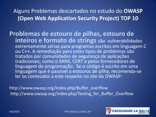 Alguns Problemas descartados no estudo do OWASP (Open Web Application Security Project) TOP 10Problemas de estouro de pilhas, estouro de inteiros e formato de strings são  vulnerabilidades extremamente sérias para programas escritos em linguagem C ou C++. A remediação para estes tipos de problemas são tratados por comunidades de segurança de aplicações tradicionais, como o SANS, CERT e pelos fornecedores de linguagem de programação.  Se o código é escrito em uma linguagem que é passível a estouros de pilha, recomenda-se ler os conteúdos a este respeito no site da OWASP:http://www.owasp.org/index.php/Buffer_overflow http://www.owasp.org/index.php/Testing_for_Buffer_Overflow09/06/2010Prof. Dércio Luiz Reis, Dr*19